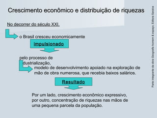 ParteintegrantedaobraGeografiahomem&espaço,EditoraSaraiva
Crescimento econômico e distribuição de riquezasCrescimento econômico e distribuição de riquezas
No decorrer do século XXI,
o Brasil cresceu economicamente
pelo processo de
industrialização,
impulsionado
modelo de desenvolvimento apoiado na exploração de
mão de obra numerosa, que recebia baixos salários.
Por um lado, crescimento econômico expressivo,
por outro, concentração de riquezas nas mãos de
uma pequena parcela da população.
Resultado
 