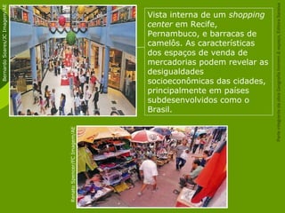 Vista interna de um shopping
center em Recife,
Pernambuco, e barracas de
camelôs. As características
dos espaços de venda de
mercadorias podem revelar as
desigualdades
socioeconômicas das cidades,
principalmente em países
subdesenvolvidos como o
Brasil.
RenatoSpencer/FCImagem/AE
BernardoSoares/JCImagem/AE
ParteintegrantedaobraGeografiahomem&espaço,EditoraSaraiva
 