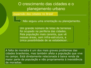 O crescimento das cidades e o
planejamento urbano
expansão das cidades no Brasil
Não seguiu uma orientação ou planejamento.
Um grande número de lotes de terrenos
foi ocupado na periferia das cidades.
Pela população mais carente, que vê
nessas áreas, sem infra-estrutura, a
única possibilidade de se estabelecer.
A falta de moradia é um dos mais graves problemas das
cidades brasileiras, mas também afeta a população que vive
no campo. Está diretamente relacionada à baixa renda da
maior parte da população e não propriamente à inexistência
de moradias.
ParteintegrantedaobraGeografiahomem&espaço,EditoraSaraiva
 
