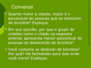 Conversa
 Quanto maior a cidade, maior é o
percentual de pessoas que se deslocam
de bicicleta? Explique.
 Em sua opinião, por que o grupo de
cidades como o citado na resposta
anterior apresenta menor percentual de
pessoas se deslocando de bicicleta?
 Você costuma se deslocar de bicicleta?
Por quê? Há facilidades para isso onde
você mora? Explique.
ParteintegrantedaobraGeografiahomem&espaço,EditoraSaraiva
 
