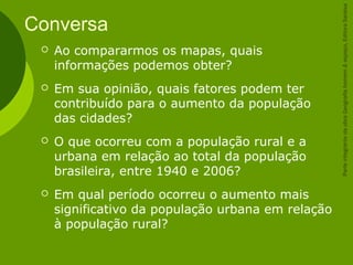 Conversa
 Ao compararmos os mapas, quais
informações podemos obter?
 Em sua opinião, quais fatores podem ter
contribuído para o aumento da população
das cidades?
 O que ocorreu com a população rural e a
urbana em relação ao total da população
brasileira, entre 1940 e 2006?
 Em qual período ocorreu o aumento mais
significativo da população urbana em relação
à população rural?
ParteintegrantedaobraGeografiahomem&espaço,EditoraSaraiva
 