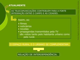 Assim, os:
• filmes
• noticiários
• novelas
• propagandas transmitidos pela TV
são vistos tanto pelo habitante urbano como
pelo rural.
ATUALMENTE
AS TELECOMUNICAÇÕES CONTRIBUEM PARA A FORTE
INTEGRAÇÃO ENTRE O CAMPO E AS CIDADES.
O ESPAÇO RURAL E O URBANO SE COMPLEMENTAM.
RELAÇÃO DE INTERDEPENDÊNCIA.
ParteintegrantedaobraGeografiahomem&espaço,EditoraSaraiva
 