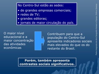 ParteintegrantedaobraGeografiaHomemeEspaço,EditoraSaraiva
Contribuem para que a
população do Centro-Sul
apresente indicadores sociais
mais elevados do que os do
restante do Brasil.
No Centro-Sul estão as sedes:
• de grandes empresas comerciais;
• redes de TV;
• grandes editoras;
• jornais de maior circulação do país.
Porém, também apresenta
contrastes sociais significativos.
O maior nível
educacional e a
maior concentração
das atividades
econômicas
 