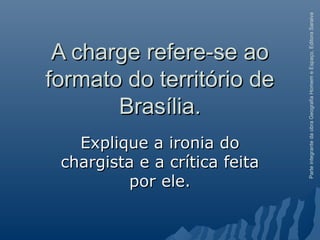 ParteintegrantedaobraGeografiaHomemeEspaço,EditoraSaraiva
A charge refere-se aoA charge refere-se ao
formato do território deformato do território de
Brasília.Brasília.
Explique a ironia doExplique a ironia do
chargista e a crítica feitachargista e a crítica feita
por ele.por ele.
 