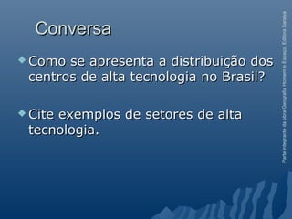 ParteintegrantedaobraGeografiaHomemeEspaço,EditoraSaraiva
ConversaConversa
 Como se apresenta a distribuição dosComo se apresenta a distribuição dos
centros de alta tecnologia no Brasil?centros de alta tecnologia no Brasil?
 Cite exemplos de setores de altaCite exemplos de setores de alta
tecnologia.tecnologia.
 