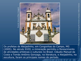 ParteintegrantedaobraGeografiaHomemeEspaço,EditoraSaraiva
Os profetas de Aleijadinho, em Congonhas do Campo, MG
(2005). No século XVIII, a mineração permitiu o florescimento
de atividades artísticas e culturais no Brasil. Cláudio Manuel da
Costa e Tomás Antônio Gonzaga, na literatura, e Aleijadinho, na
escultura, foram os principais nomes do período.
RicardoAzoury/OlharImagem
 