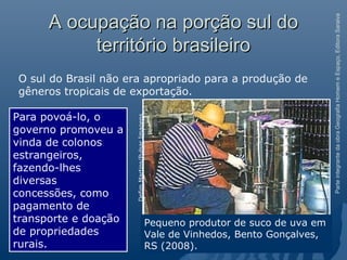 ParteintegrantedaobraGeografiaHomemeEspaço,EditoraSaraiva
A ocupação na porção sul doA ocupação na porção sul do
território brasileiroterritório brasileiro
O sul do Brasil não era apropriado para a produção de
gêneros tropicais de exportação.
Para povoá-lo, o
governo promoveu a
vinda de colonos
estrangeiros,
fazendo-lhes
diversas
concessões, como
pagamento de
transporte e doação
de propriedades
rurais.
Pequeno produtor de suco de uva em
Vale de Vinhedos, Bento Gonçalves,
RS (2008).
DefimMartins/PulsarImagens
 