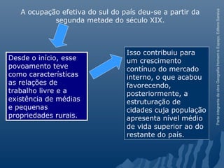 ParteintegrantedaobraGeografiaHomemeEspaço,EditoraSaraiva
Isso contribuiu para
um crescimento
contínuo do mercado
interno, o que acabou
favorecendo,
posteriormente, a
estruturação de
cidades cuja população
apresenta nível médio
de vida superior ao do
restante do país.
A ocupação efetiva do sul do país deu-se a partir da
segunda metade do século XIX.
Desde o início, esse
povoamento teve
como características
as relações de
trabalho livre e a
existência de médias
e pequenas
propriedades rurais.
 