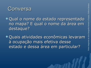 ParteintegrantedaobraGeografiaHomemeEspaço,EditoraSaraiva
ConversaConversa
 Qual o nome do estado representadoQual o nome do estado representado
no mapa? E qual o nome da área emno mapa? E qual o nome da área em
destaque?destaque?
 Quais atividades econômicas levaramQuais atividades econômicas levaram
à ocupação mais efetiva desseà ocupação mais efetiva desse
estado e dessa área em particular?estado e dessa área em particular?
 
