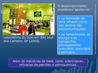ParteintegrantedaobraGeografiaHomemeEspaço,EditoraSaraiva
Laboratório do Inpe em São José
dos Campos, SP (2003).
INPE
Além de indústrias de base, como siderúrgicas,
refinarias de petróleo e petroquímicas.
• na formação de
uma infraestrutura
nos setores das
telecomunicações;
• no fornecimento de
energia e de
transportes,
principalmente
rodoviário, aeroviário
e portuário.
O desenvolvimento
econômico apoiou-se :
 