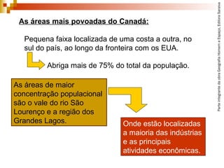 ParteintegrantedaobraGeografiaHomemeEspaço,EditoraSaraiva
Onde estão localizadas
a maioria das indústrias
e as principais
atividades econômicas.
As áreas mais povoadas do Canadá:
Pequena faixa localizada de uma costa a outra, no
sul do país, ao longo da fronteira com os EUA.
Abriga mais de 75% do total da população.
As áreas de maior
concentração populacional
são o vale do rio São
Lourenço e a região dos
Grandes Lagos.
 