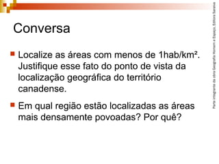 ParteintegrantedaobraGeografiaHomemeEspaço,EditoraSaraiva
Conversa
 Localize as áreas com menos de 1hab/km².
Justifique esse fato do ponto de vista da
localização geográfica do território
canadense.
 Em qual região estão localizadas as áreas
mais densamente povoadas? Por quê?
 