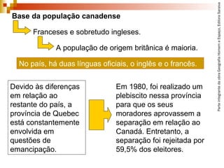 ParteintegrantedaobraGeografiaHomemeEspaço,EditoraSaraiva
Devido às diferenças
em relação ao
restante do país, a
província de Quebec
está constantemente
envolvida em
questões de
emancipação.
Base da população canadense
Franceses e sobretudo ingleses.
No país, há duas línguas oficiais, o inglês e o francês.
A população de origem britânica é maioria.
Em 1980, foi realizado um
plebiscito nessa província
para que os seus
moradores aprovassem a
separação em relação ao
Canadá. Entretanto, a
separação foi rejeitada por
59,5% dos eleitores.
 