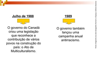 ParteintegrantedaobraGeografiaHomemeEspaço,EditoraSaraiva
O governo também
lançou uma
campanha anual
antirracismo.
Julho de 1988
O governo do Canadá
criou uma legislação
que reconhece a
contribuição de vários
povos na construção do
país: o Ato de
Multiculturalismo.
1989
 