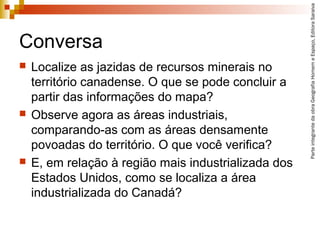 ParteintegrantedaobraGeografiaHomemeEspaço,EditoraSaraiva
Conversa
 Localize as jazidas de recursos minerais no
território canadense. O que se pode concluir a
partir das informações do mapa?
 Observe agora as áreas industriais,
comparando-as com as áreas densamente
povoadas do território. O que você verifica?
 E, em relação à região mais industrializada dos
Estados Unidos, como se localiza a área
industrializada do Canadá?
 