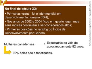 ParteintegrantedaobraGeografiaHomemeEspaço,EditoraSaraiva
No final do século XX:
• Por várias vezes, foi o líder mundial em
desenvolvimento humano (IDH);
• Nos anos de 2002 e 2004 ficou em quarto lugar, mas
seus índices continuam a ser considerados altos;
• Primeiras posições no ranking do Índice de
Desenvolvimento por Gênero.
99% delas são alfabetizadas.
Mulheres canadenses Expectativa de vida de
aproximadamente 82 anos.
 