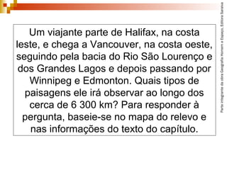 ParteintegrantedaobraGeografiaHomemeEspaço,EditoraSaraiva
Um viajante parte de Halifax, na costa
leste, e chega a Vancouver, na costa oeste,
seguindo pela bacia do Rio São Lourenço e
dos Grandes Lagos e depois passando por
Winnipeg e Edmonton. Quais tipos de
paisagens ele irá observar ao longo dos
cerca de 6 300 km? Para responder à
pergunta, baseie-se no mapa do relevo e
nas informações do texto do capítulo.
 