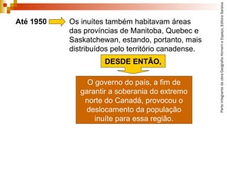 ParteintegrantedaobraGeografiaHomemeEspaço,EditoraSaraiva
O governo do país, a fim de
garantir a soberania do extremo
norte do Canadá, provocou o
deslocamento da população
inuíte para essa região.
Até 1950 Os inuítes também habitavam áreas
das províncias de Manitoba, Quebec e
Saskatchewan, estando, portanto, mais
distribuídos pelo território canadense.
DESDE ENTÃO,
 