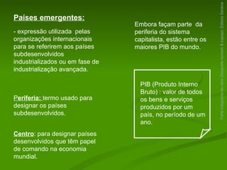 Parte integrante da obra  Geografia homem & espaço , Editora Saraiva Países emergentes: - expressão utilizada  pelas organizações internacionais para se referirem aos países subdesenvolvidos industrializados ou em fase de industrialização avançada. Embora façam parte  da periferia do sistema capitalista, estão entre os maiores PIB do mundo. PIB (Produto Interno Bruto)   : valor de todos os bens e serviços produzidos por um país, no período de um ano . Centro : para designar países desenvolvidos que têm papel de comando na economia mundial. P eriferia:  termo usado para designar os países subdesenvolvidos. 