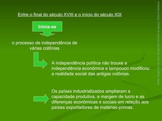 Parte integrante da obra  Geografia homem & espaço , Editora Saraiva Entre o final do século XVIII e o início do século XIX Inicia-se o processo de independência de várias colônias A independência política não trouxe a independência econômica e tampouco modificou a realidade social das antigas colônias. Os países industrializados ampliaram a capacidade produtiva, a margem de lucro e as diferenças econômicas e sociais em relação aos países exportadores de matérias-primas. 