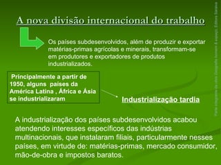 A nova divisão internacional do trabalho Parte integrante da obra  Geografia homem & espaço , Editora Saraiva Os países subdesenvolvidos, além de produzir e exportar matérias-primas agrícolas e minerais, transformam-se em produtores e exportadores de produtos industrializados. Principalmente a partir de 1950, alguns  países da América Latina , África e Ásia se industrializaram Industrialização tardia A industrialização dos países subdesenvolvidos acabou atendendo interesses específicos das indústrias multinacionais, que instalaram filiais, particularmente nesses países, em virtude de: matérias-primas, mercado consumidor, mão-de-obra e impostos baratos. 