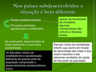 Nos países subdesenvolvidos a situação é bem diferente Parte integrante da obra  Geografia homem & espaço , Editora Saraiva Países subdesenvolvidos Principais atividades: agropecuária e extrativismo . De modo geral, desenvolvidas de modo rudimentar, e com baixa produtividade. Apesar da diversidade de condições, algumas características são comuns a diversos países Os Elevados índices de analfabetismo e escolarização deficiente de grande parte da população compromete o desenvolvimento socioeconômico futuro. Elevado índice de mortalidade infantil, que ocorre em função da desnutrição das mães e dos recém-nascidos e das péssimas condições de saúde de boa parte da população. 