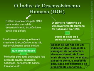 O Índice de Desenvolvimento Humano (IDH) Parte integrante da obra  Geografia homem & espaço , Editora Saraiva Critério estabelecido pela ONU para avaliar o nível de desenvolvimento econômico e social dos países O primeiro Relatório do Desenvolvimento Humano foi publicado em 1990. Desde de então ele é atualizado anualmente. Há diversos países que tiveram crescimento econômico, mas não desenvolvimento social efetivo. que possibilitasse Melhorias para toda população nas áreas de saúde, educação, habitação, saneamento básico, transporte etc. Apesar do IDH não ser um indicador ideal, apresenta a vantagem de considerar o desenvolvimento de forma mais abrangente e de avaliar, até certo ponto, o acesso da população aos benefícios do crescimento econômico. 