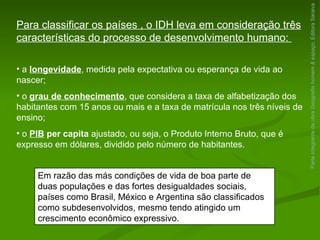Parte integrante da obra  Geografia homem & espaço , Editora Saraiva Em razão das más condições de vida de boa parte de duas populações e das fortes desigualdades sociais, países como Brasil, México e Argentina são classificados como subdesenvolvidos, mesmo tendo atingido um crescimento econômico expressivo. Para classificar os países , o IDH leva em consideração três características do processo de desenvolvimento humano:  a  longevidade , medida pela expectativa ou esperança de vida ao nascer; o  grau de conhecimento , que considera a taxa de alfabetização dos habitantes com 15 anos ou mais e a taxa de matrícula nos três níveis de ensino; o  PIB  per capita  ajustado, ou seja, o Produto Interno Bruto, que é expresso em dólares, dividido pelo número de habitantes. 