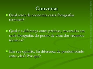 Conversa Qual setor da economia essas fotografias retratam? Qual é a diferença entre práticas, mostradas em cada fotografia, do ponto de vista dos recursos técnicos? Em sua opinião, há diferença de produtividade entre elas? Por quê? Parte integrante da obra  Geografia homem & espaço , Editora Saraiva 