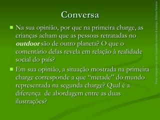 Conversa Na sua opinião, por que na primeira charge, as crianças acham que as pessoas retratadas no  outdoor  são de outro planeta? O que o comentário delas revela em relação à realidade social do país? Em sua opinião, a situação mostrada na primeira charge corresponde a que “metade” do mundo representada na segunda charge? Qual é a diferença  de abordagem entre as duas ilustrações? Parte integrante da obra  Geografia homem & espaço , Editora Saraiva 