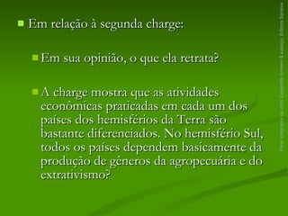 Em relação à segunda charge: Em sua opinião, o que ela retrata? A charge mostra que as atividades econômicas praticadas em cada um dos países dos hemisférios da Terra são bastante diferenciados. No hemisfério Sul, todos os países dependem basicamente da produção de gêneros da agropecuária e do extrativismo? Parte integrante da obra  Geografia homem & espaço , Editora Saraiva 