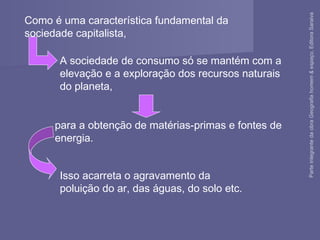 Isso acarreta o agravamento da
poluição do ar, das águas, do solo etc.
para a obtenção de matérias-primas e fontes de
energia.
Como é uma característica fundamental da
sociedade capitalista,
A sociedade de consumo só se mantém com a
elevação e a exploração dos recursos naturais
do planeta,
ParteintegrantedaobraGeografiahomem&espaço,EditoraSaraiva
 