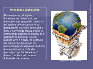Mensagens publicitárias
Para evitar os principais
instrumentos de estímulo ao
consumo, a propaganda baseia-se
na análise do consumidor e na
pesquisa de mercado destinada a
uma determinada classe social. A
criatividade publicitária dedica-se a
associar os produtos ao seu
público-alvo e a criar-lhe o desejo
de adquiri-los. Os meios de
comunicação divulgam os produtos
e suas marcas, a partir das
mensagens publicitárias, e os
tornam conhecidos por uma
infinidade de pessoas.
Images.com/Corbis/ LatinStock
ParteintegrantedaobraGeografiahomem&espaço,EditoraSaraiva
 