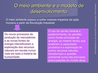 O meio ambiente e o modelo deO meio ambiente e o modelo de
desenvolvimentodesenvolvimento
O meio ambiente passou a sofrer maiores impactos da ação
humana a partir da Revolução Industrial.
Os novos processos de
produção de mercadorias
e as novas fontes de
energia intensificaram a
exploração dos recursos
naturais em escala nunca
vista em toda a história da
humanidade.
O uso do carvão mineral e,
posteriormente, do petróleo
como fontes principais de
energia, ao mesmo tempo que
aceleram a capacidade
produtiva e a exploração de
outros recursos naturais,
transformam a questão
ambiental numa das principais
preocupações do mundo atual.
ParteintegrantedaobraGeografiahomem&espaço,EditoraSaraiva
 