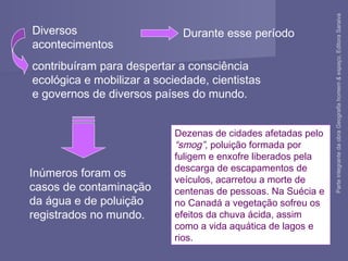 Dezenas de cidades afetadas pelo
“smog”, poluição formada por
fuligem e enxofre liberados pela
descarga de escapamentos de
veículos, acarretou a morte de
centenas de pessoas. Na Suécia e
no Canadá a vegetação sofreu os
efeitos da chuva ácida, assim
como a vida aquática de lagos e
rios.
Diversos
acontecimentos
contribuíram para despertar a consciência
ecológica e mobilizar a sociedade, cientistas
e governos de diversos países do mundo.
Durante esse período
Inúmeros foram os
casos de contaminação
da água e de poluição
registrados no mundo.
ParteintegrantedaobraGeografiahomem&espaço,EditoraSaraiva
 