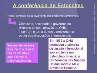 A conferência de Estocolmo
Nesse contexto de agravamento dos problemas ambientais
Cientistas, sociedade e governos de
diversos países, através da ONU,
inseriram o tema do meio ambiente na
pauta das discussões internacionais.
Nessas discussões,
teve início a revisão
das tradicionais
ideias sobre o
desenvolvimento.
Em 1972 a ONU
promoveu a primeira
discussão internacional
sobre o tema em
Estocolmo, Suécia: a
Conferência das Nações
Unidas sobre o Meio
Ambiente Humano.
ParteintegrantedaobraGeografiahomem&espaço,EditoraSaraiva
 