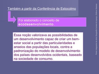 Essa noção valorizava as possibilidades de
um desenvolvimento capaz de criar um bem-
estar social a partir das particularidades e
anseios das populações locais, contra a
padronização do modelo de desenvolvimento
dos países desenvolvidos ocidentais, baseado
na sociedade de consumo.
Também a partir da Conferência de Estocolmo
Foi elaborado o conceito de
ecodesenvolvimento.
ParteintegrantedaobraGeografiahomem&espaço,EditoraSaraiva
 