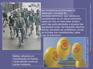 Na Conferência de Estocolmo foi
elaborado o conceito de
ecodesenvolvimento, que valoriza as
possibilidades de um desenvolvimento
capaz de criar um bem-estar social a
partir das particularidades e anseios das
populações locais. Na fotografia, Maurice
Strong, secretário da conferência, circula
de bicicleta com manifestantes, pelas
ruas de Estocolmo.
AFP
Balões utilizados em
manifestação do Partido
Verde alemão contra as
usinas nucleares.
FabrizioBensch/Reuters/LatinStock
ParteintegrantedaobraGeografiahomem&espaço,EditoraSaraiva
 