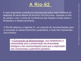 A mais importante conferência internacional sobre meio ambiente foi
realizada 30 anos depois do encontro de Estocolmo. Sediada no Rio
de Janeiro, com o nome de Conferência das Nações Unidas sobre o
Ambiente e o Desenvolvimento.
• a Convenção da Biodiversidade, que estabeleceu a
necessidade para a preservação da diversidade
biológica e fez recomendações para que a exploração
não comprometa o patrimônio genético.
A Rio-92
A Rio-92 elaborou a Agenda 21, um conjunto de recomendações para
a conquista do desenvolvimento sustentável, e mais três importantes
documentos:
ParteintegrantedaobraGeografiahomem&espaço,EditoraSaraiva
 