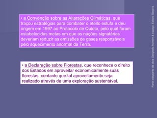 • a Declaração sobre Florestas, que reconhece o direito
dos Estados em aproveitar economicamente suas
florestas, contanto que tal aproveitamento seja
realizado através de uma exploração sustentável.
• a Convenção sobre as Alterações Climáticas, que
traçou estratégias para combater o efeito estufa e deu
origem em 1997 ao Protocolo de Quioto, pelo qual foram
estabelecidas metas em que as nações signatárias
deveriam reduzir as emissões de gases responsáveis
pelo aquecimento anormal da Terra.
ParteintegrantedaobraGeografiahomem&espaço,EditoraSaraiva
 