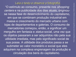 ParteintegrantedaobraGeografiahomem&espaço,EditoraSaraiva
“O estímulo ao consumo, presente nos shopping
centers e na publicidade dos dias atuais, originou-
se nessa fase do desenvolvimento do capitalismo,
em que se combinam produção industrial em
massa e crescimento do mercado urbano com
lojas de departamentos e galerias. O consumo de
mercadorias começou, então, a significar um
mergulho em fantasia e status social, uma vez que
os objetos passaram a ser adquiridos não pela sua
utilidade imediata, mas pelo significado social de
sua posse. A utilidade dos produtos passa a se
submeter ao valor monetário e social que eles
adquirem na complexa engrenagem da produção e
circulação dos bens do capitalismo.
Leia o texto e observe a fotografia.Leia o texto e observe a fotografia.
 