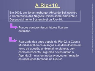 A Rio+10
Em 2002, em Johannesburgo, África do Sul, ocorreu
a Conferência das Nações Unidas sobre Ambiente e
Desenvolvimento Sustentável ou Rio+10.
Poucos compromissos futuros ficaram
definidos.
Realizada dez anos depois da Rio-92, a Cúpula
Mundial avaliou os avanços e as dificuldades em
torno da questão ambiental no planeta, bem
como acrescentou algumas novas metas à
Agenda 21, mas em nada avançou em relação
às resoluções tomadas na Rio-92.
ParteintegrantedaobraGeografiahomem&espaço,EditoraSaraiva
 