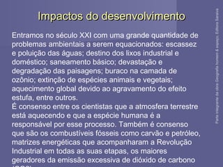 Impactos do desenvolvimentoImpactos do desenvolvimento
Entramos no século XXI com uma grande quantidade de
problemas ambientais a serem equacionados: escassez
e poluição das águas; destino dos lixos industrial e
doméstico; saneamento básico; devastação e
degradação das paisagens; buraco na camada de
ozônio; extinção de espécies animais e vegetais;
aquecimento global devido ao agravamento do efeito
estufa, entre outros.
É consenso entre os cientistas que a atmosfera terrestre
está aquecendo e que a espécie humana é a
responsável por esse processo. Também é consenso
que são os combustíveis fósseis como carvão e petróleo,
matrizes energéticas que acompanharam a Revolução
Industrial em todas as suas etapas, os maiores
geradores da emissão excessiva de dióxido de carbono
ParteintegrantedaobraGeografiahomem&espaço,EditoraSaraiva
 