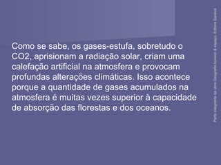 Como se sabe, os gases-estufa, sobretudo o
CO2, aprisionam a radiação solar, criam uma
calefação artificial na atmosfera e provocam
profundas alterações climáticas. Isso acontece
porque a quantidade de gases acumulados na
atmosfera é muitas vezes superior à capacidade
de absorção das florestas e dos oceanos.
ParteintegrantedaobraGeografiahomem&espaço,EditoraSaraiva
 