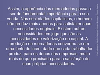 Assim, a aparência das mercadorias passa a
ser de fundamental importância para a sua
venda. Nas sociedades capitalistas, o homem
não produz mais apenas para satisfazer suas
necessidades originais. Existem outras
necessidades em jogo que são as
necessidades de valorização do capital. A
produção de mercadorias converteu-se em
uma fonte de lucro, dado que cada trabalhador
produz, para os donos das empresas, muito
mais do que precisaria para a satisfação de
suas próprias necessidades.
ParteintegrantedaobraGeografiahomem&espaço,EditoraSaraiva
 
