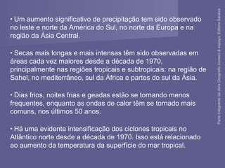 • Um aumento significativo de precipitação tem sido observado
no leste e norte da América do Sul, no norte da Europa e na
região da Ásia Central.
• Secas mais longas e mais intensas têm sido observadas em
áreas cada vez maiores desde a década de 1970,
principalmente nas regiões tropicais e subtropicais: na região de
Sahel, no mediterrâneo, sul da África e partes do sul da Ásia.
• Dias frios, noites frias e geadas estão se tornando menos
frequentes, enquanto as ondas de calor têm se tornado mais
comuns, nos últimos 50 anos.
• Há uma evidente intensificação dos ciclones tropicais no
Atlântico norte desde a década de 1970. Isso está relacionado
ao aumento da temperatura da superfície do mar tropical.
ParteintegrantedaobraGeografiahomem&espaço,EditoraSaraiva
 