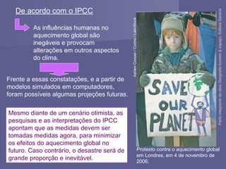 Mesmo diante de um cenário otimista, as
pesquisas e as interpretações do IPCC
apontam que as medidas devem ser
tomadas medidas agora, para minimizar
os efeitos do aquecimento global no
futuro. Caso contrário, o desastre será de
grande proporção e inevitável.
Protesto contra o aquecimento global
em Londres, em 4 de novembro de
2006.
AshleyCooper/Corbis/LatinStock
De acordo com o IPCC
As influências humanas no
aquecimento global são
inegáveis e provocam
alterações em outros aspectos
do clima.
Frente a essas constatações, e a partir de
modelos simulados em computadores,
foram possíveis algumas projeções futuras.
ParteintegrantedaobraGeografiahomem&espaço,EditoraSaraiva
 