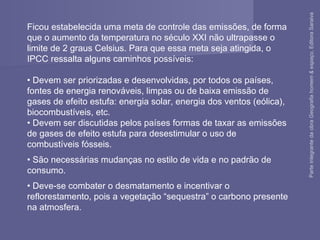 Ficou estabelecida uma meta de controle das emissões, de forma
que o aumento da temperatura no século XXI não ultrapasse o
limite de 2 graus Celsius. Para que essa meta seja atingida, o
IPCC ressalta alguns caminhos possíveis:
• Devem ser priorizadas e desenvolvidas, por todos os países,
fontes de energia renováveis, limpas ou de baixa emissão de
gases de efeito estufa: energia solar, energia dos ventos (eólica),
biocombustíveis, etc.
• Devem ser discutidas pelos países formas de taxar as emissões
de gases de efeito estufa para desestimular o uso de
combustíveis fósseis.
• São necessárias mudanças no estilo de vida e no padrão de
consumo.
• Deve-se combater o desmatamento e incentivar o
reflorestamento, pois a vegetação “sequestra” o carbono presente
na atmosfera.
ParteintegrantedaobraGeografiahomem&espaço,EditoraSaraiva
 