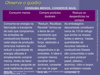 Observe o quadro.Observe o quadro.
Albert Gore. Uma verdade inconveniente – O que devemos saber (e fazer) sobre o aquecimento global.
Barueri; Manole, 2006. p. 314.
Consumir menos Compre produtos
duráveis
Reduza os
desperdícios na
compra
Consome-se energia na
fabricação e transporte
de tudo que compramos,
há emissões de
combustíveis fósseis a
cada etapa da produção.
Uma boa maneira de
reduzir a quantidade de
energia utilizada é
simplesmente comprar
menos. Antes de fazer
uma compra, pergunte se
você realmente precisa
daquilo.
“Reduzir, Reutilizar,
Reciclar” tornou-se
o lema de um
movimento que
vem ganhando
força, dedicado a
reduzir
desperdícios e as
emissões. A ideia é
comprar menos,
escolher itens
duráveis, consertar
em vez de jogar
fora, etc.
As embalagens
descartadas constituem
cerca de 1/3 do refugo
que enche os nossos
lixões e aterros. Vastas
quantidades de
recursos naturais e
combustíveis fósseis
são consumidas a cada
ano para produzir
papel, plástico,
alumínio, vidro e isopor,
que embalam nossas
compras[...].
CONSUMA MENOS, CONSERVE MAIS.
ParteintegrantedaobraGeografiahomem&espaço,EditoraSaraiva
 