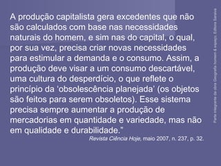 A produção capitalista gera excedentes que não
são calculados com base nas necessidades
naturais do homem, e sim nas do capital, o qual,
por sua vez, precisa criar novas necessidades
para estimular a demanda e o consumo. Assim, a
produção deve visar a um consumo descartável,
uma cultura do desperdício, o que reflete o
princípio da ‘obsolescência planejada’ (os objetos
são feitos para serem obsoletos). Esse sistema
precisa sempre aumentar a produção de
mercadorias em quantidade e variedade, mas não
em qualidade e durabilidade.”
Revista Ciência Hoje, maio 2007, n. 237, p. 32.
ParteintegrantedaobraGeografiahomem&espaço,EditoraSaraiva
 